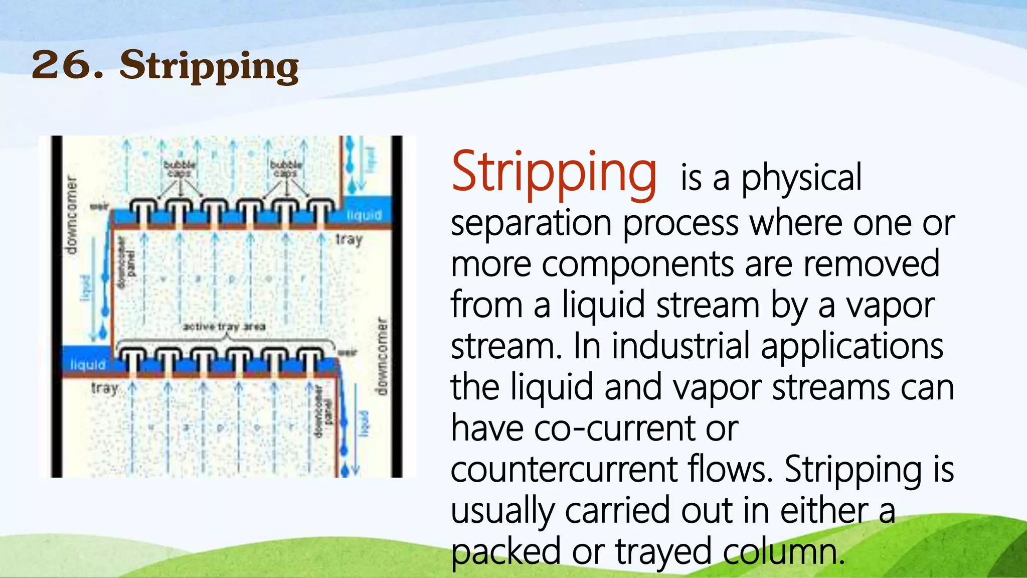 Stripping is a physical
separation process where one or
more components are removed
from a liquid stream by a vapor
stream. In industrial applications
the liquid and vapor streams can
have co-current or
countercurrent flows. Stripping is
usually carried out in either a
packed or trayed column.
26. Stripping
 