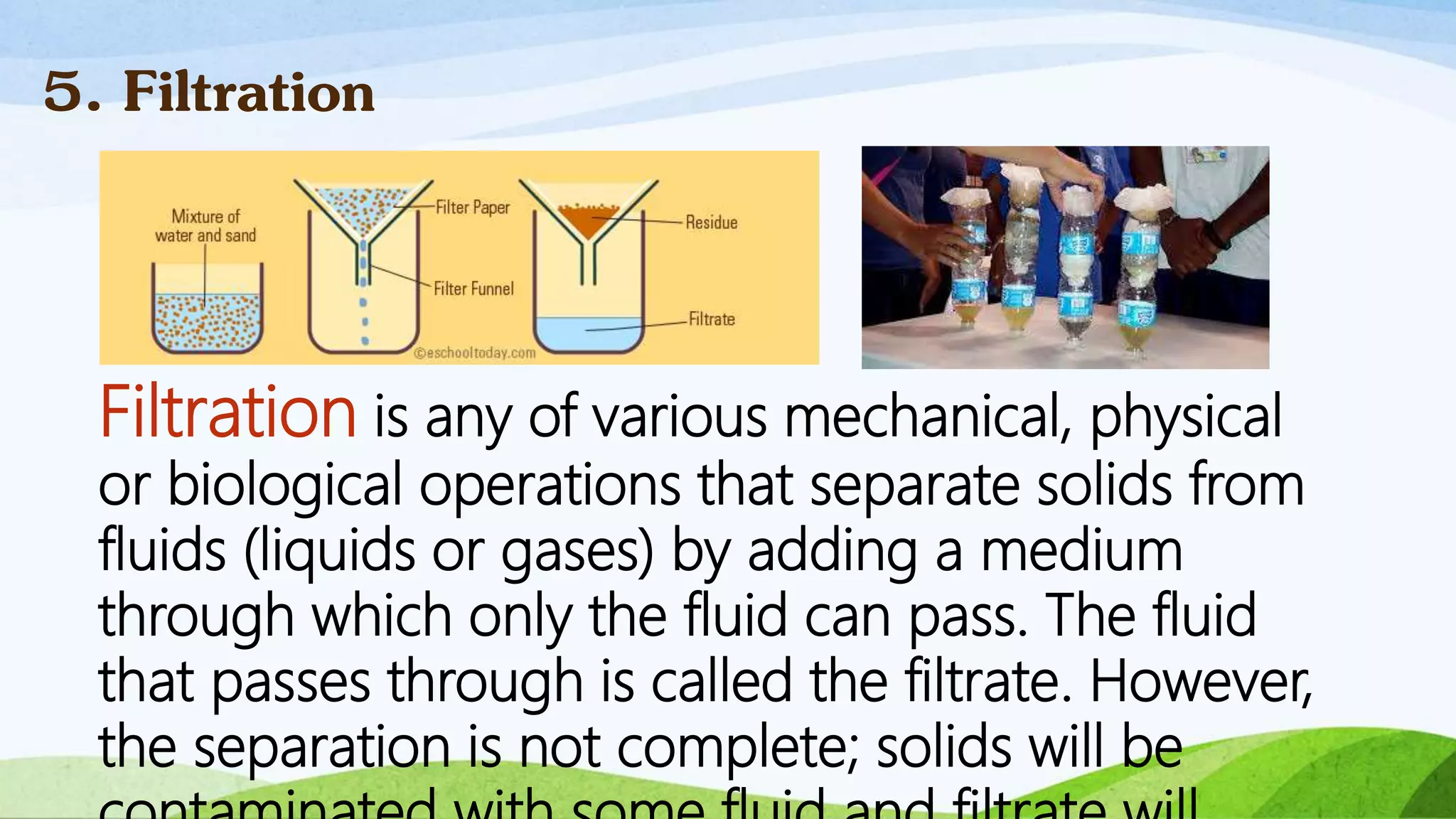 Filtration is any of various mechanical, physical
or biological operations that separate solids from
fluids (liquids or gases) by adding a medium
through which only the fluid can pass. The fluid
that passes through is called the filtrate. However,
the separation is not complete; solids will be
5. Filtration
 