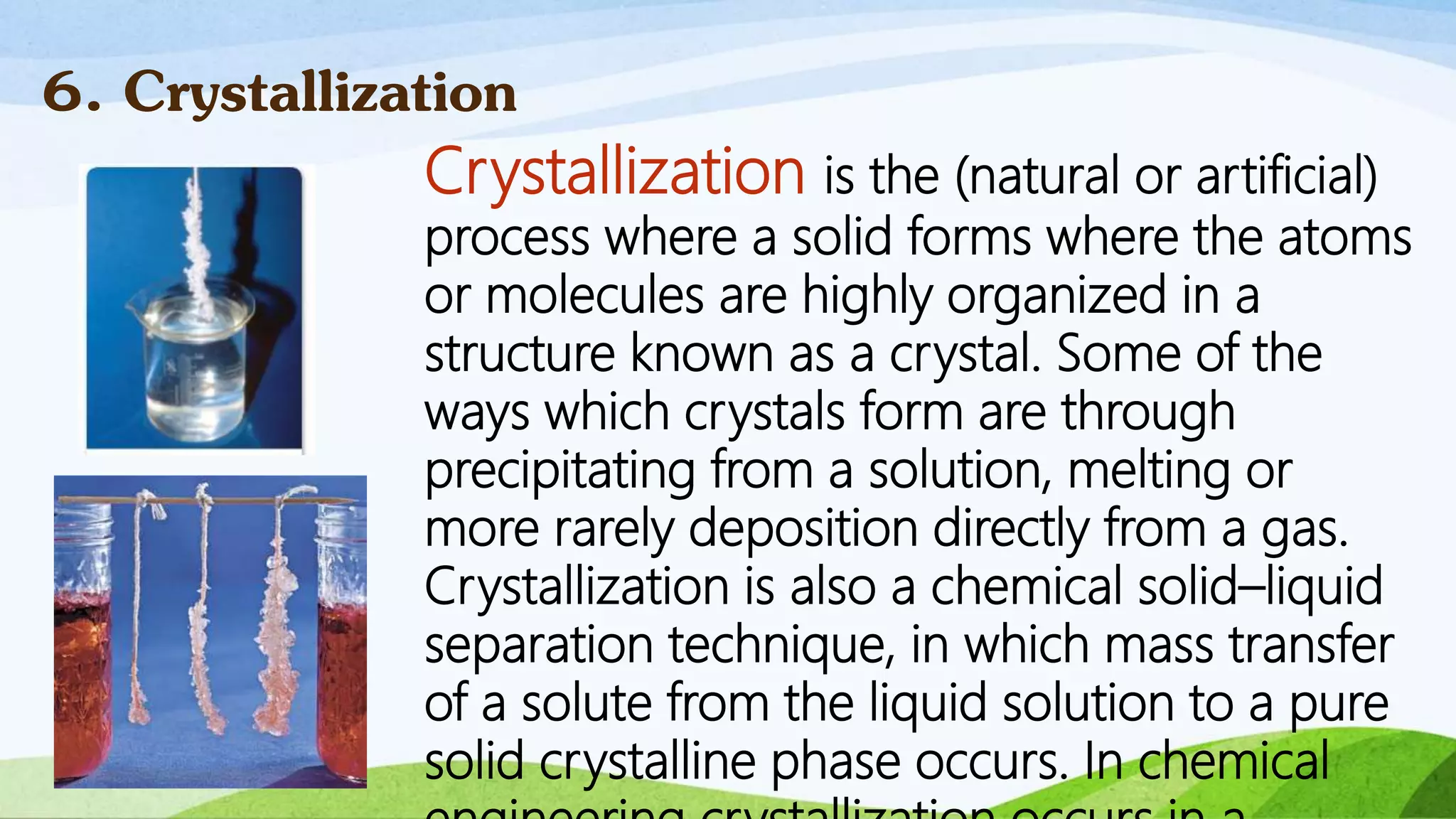 Crystallization is the (natural or artificial)
process where a solid forms where the atoms
or molecules are highly organized in a
structure known as a crystal. Some of the
ways which crystals form are through
precipitating from a solution, melting or
more rarely deposition directly from a gas.
Crystallization is also a chemical solid–liquid
separation technique, in which mass transfer
of a solute from the liquid solution to a pure
solid crystalline phase occurs. In chemical
6. Crystallization
 