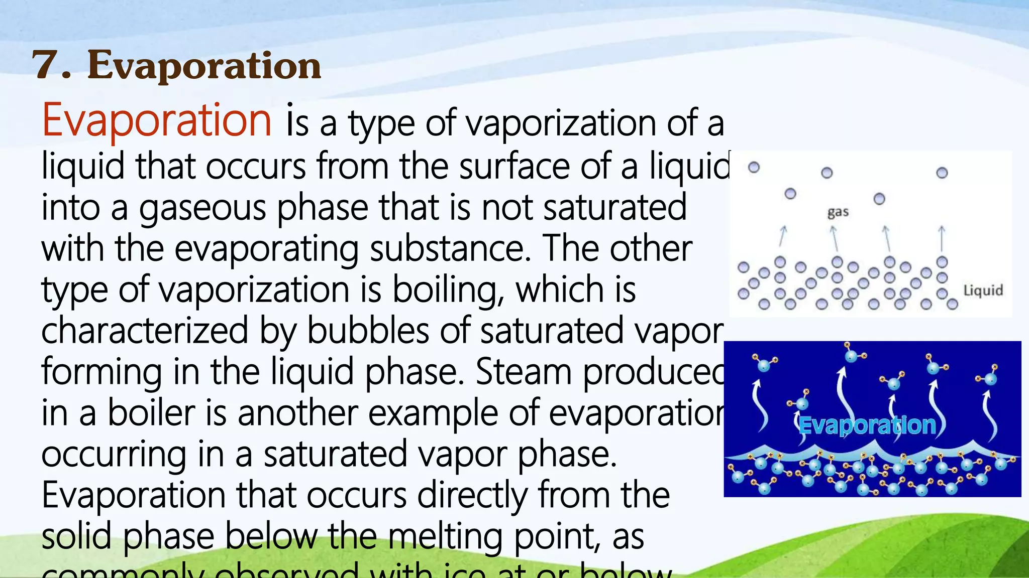 Evaporation is a type of vaporization of a
liquid that occurs from the surface of a liquid
into a gaseous phase that is not saturated
with the evaporating substance. The other
type of vaporization is boiling, which is
characterized by bubbles of saturated vapor
forming in the liquid phase. Steam produced
in a boiler is another example of evaporation
occurring in a saturated vapor phase.
Evaporation that occurs directly from the
solid phase below the melting point, as
7. Evaporation
 