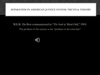 SEPARATISM IN AMERICAN JUSTICE SYSTEM: TRUTH & THEORY




 W.E.B. Du Bois communicated in ―The Souls of Black Folk,‖ 1903:
      The problem of this century as the ―problem of the color-line‖
 