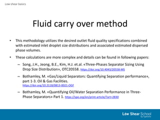 Low shear basics
Fluid carry over method
• This methodology utilizes the desired outlet fluid quality specifications combined
with estimated inlet droplet size distributions and associated estimated dispersed
phase volumes.
• These calculations are more complex and details can be found in following papers:
– Song, J.H., Jeong, B.E., Kim, H.J. et.al. «Three-Phases Separator Sizing Using
Drop Size Distribution», OTC20558. https://doi.org/10.4043/20558-MS
– Bothamley, M. «Gas/Liquid Separators: Quantifying Separation performance»,
part 1-3. Oil & Gas Facilities.
https://doi.org/10.2118/0813-0021-OGF
– Bothamley, M. «Quantifying Oil/Water Separation Performance in Three-
Phase Separators» Part 1. https://spe.org/en/print-article/?art=2830
 