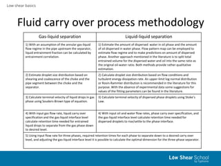 Low shear basics
Fluid carry over process methodology
Gas-liquid separation Liquid-liquid separation
1) With an assumption of the annular gas-liquid
flow regime in the pipe upstream the separator,
liquid entrainment fraction can be calculated by
entrainment correlation.
1) Estimate the amount of dispersed water in oil phase and the amount
of oil dispersed in water phase. Flow pattern map can be employed to
estimate flow regime and to make predictions on amount of dispersed
phase. Another approach mentioned in the literature is to split total
entrained volume for the dispersed water and oil into the same ratio as
the original oil-water ratio. Both methods provide rather qualitative
estimation.
2) Estimate droplet size distribution based on
shearing and coalescence of the choke and the
pipe segment between the choke and the
separator.
2) Calculate droplet size distribution based on flow conditions and
turbulent energy dissipation rate. An upper-limit log normal distribution
or Rosin-Rammler distribution is recommended in the literature for this
purpose. With the absence of experimental data some suggestions for
values of the fitting parameters can be found in the literature.
3) Calculate terminal velocity of liquid drops in gas
phase using Souders-Brown type of equation.
3) Calculate terminal velocity of dispersed phase droplets using Stoke’s
Law.
4) With input gas flow rate, liquid carry over
specification and the gas-liquid interface level
calculate retention time needed for entrained
liquid drops to separate from the gas phase down
to desired level.
4) With input oil and water flow rates, phase carry over specification, and
the gas-liquid interface level calculate retention time needed for
dispersed droplets to rise/settle to the phase interface.
5) Using input flow rate for three phases, required retention times for each phase to separate down to a desired carry over
level, and adjusting the gas-liquid interface level it is possible to calculate the optimal dimension for the three-phase separator.
 