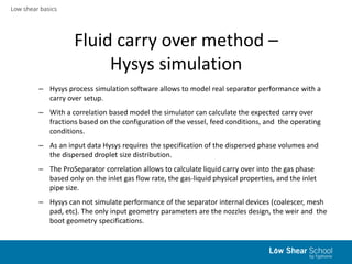 Low shear basics
Fluid carry over method –
Hysys simulation
– Hysys process simulation software allows to model real separator performance with a
carry over setup.
– With a correlation based model the simulator can calculate the expected carry over
fractions based on the configuration of the vessel, feed conditions, and the operating
conditions.
– As an input data Hysys requires the specification of the dispersed phase volumes and
the dispersed droplet size distribution.
– The ProSeparator correlation allows to calculate liquid carry over into the gas phase
based only on the inlet gas flow rate, the gas-liquid physical properties, and the inlet
pipe size.
– Hysys can not simulate performance of the separator internal devices (coalescer, mesh
pad, etc). The only input geometry parameters are the nozzles design, the weir and the
boot geometry specifications.
 