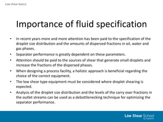 Low shear basics
Importance of fluid specification
• In recent years more and more attention has been paid to the specification of the
droplet size distribution and the amounts of dispersed fractions in oil, water and
gas phases.
• Separator performance is greatly dependent on these parameters.
• Attention should be paid to the sources of shear that generate small droplets and
increase the fractions of the dispersed phases.
• When designing a process facility, a holistic approach is beneficial regarding the
choice of the correct equipment.
• The low shear type equipment must be considered where droplet shearing is
expected.
• Analysis of the droplet size distribution and the levels of the carry over fractions in
the outlet streams can be used as a debottlenecking technique for optimizing the
separator performance.
 