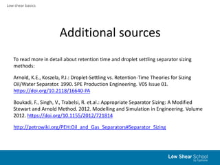 Low shear basics
Additional sources
To read more in detail about retention time and droplet settling separator sizing
methods:
Arnold, K.E., Koszela, P.J.: Droplet-Settling vs. Retention-Time Theories for Sizing
Oil/Water Separator. 1990. SPE Production Engineering. V05 Issue 01.
https://doi.org/10.2118/16640-PA
Boukadi, F., Singh, V., Trabelsi, R. et.al.: Appropriate Separator Sizing: A Modified
Stewart and Arnold Method. 2012. Modelling and Simulation in Engineering. Volume
2012. https://doi.org/10.1155/2012/721814
http://petrowiki.org/PEH:Oil_and_Gas_Separators#Separator_Sizing
 