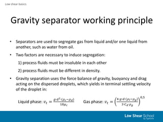 Low shear basics
Gravity separator working principle
• Separators are used to segregate gas from liquid and/or one liquid from
another, such as water from oil.
• Two factors are necessary to induce segregation:
1) process fluids must be insoluble in each other
2) process fluids must be different in density.
• Gravity separation uses the force balance of gravity, buoyancy and drag
acting on the dispersed droplets, which yields in terminal settling velocity
of the droplet in:
Liquid phase: 𝑣𝑡 =
𝑔∙𝑑2∙(𝜌 𝑐−𝜌 𝑑)
18𝜇 𝑐
Gas phase: 𝑣𝑡 =
4∙𝑔∙𝑑∙(𝜌 𝑙−𝜌 𝑔)
3∙𝐶 𝑑∙𝜌 𝑔
0,5
 