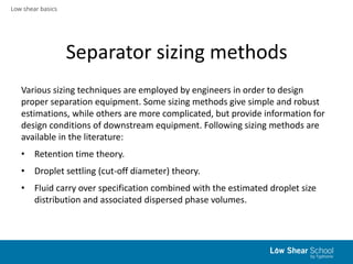 Low shear basics
Separator sizing methods
Various sizing techniques are employed by engineers in order to design
proper separation equipment. Some sizing methods give simple and robust
estimations, while others are more complicated, but provide information for
design conditions of downstream equipment. Following sizing methods are
available in the literature:
• Retention time theory.
• Droplet settling (cut-off diameter) theory.
• Fluid carry over specification combined with the estimated droplet size
distribution and associated dispersed phase volumes.
 