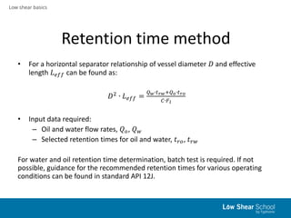 Low shear basics
Retention time method
• For a horizontal separator relationship of vessel diameter 𝐷 and effective
length 𝐿 𝑒𝑓𝑓 can be found as:
𝐷2
∙ 𝐿 𝑒𝑓𝑓 =
𝑄 𝑤∙𝑡 𝑟𝑤+𝑄 𝑜∙𝑡 𝑟𝑜
𝐶∙𝐹 𝑙
• Input data required:
– Oil and water flow rates, 𝑄 𝑜, 𝑄 𝑤
– Selected retention times for oil and water, 𝑡 𝑟𝑜, 𝑡 𝑟𝑤
For water and oil retention time determination, batch test is required. If not
possible, guidance for the recommended retention times for various operating
conditions can be found in standard API 12J.
 