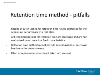 Low shear basics
Retention time method - pitfalls
- Results of batch testing for retention time has no guarantee for the
separation performance in a real plant.
- API recommendations for retention time are too vague and are not
customized based on actual feed characteristics.
- Retention time method cannot provide any estimation of carry over
fraction to the outlet streams.
- Effect of separator internals is not taken into account.
 