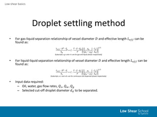 Low shear basics
Droplet settling method
• For gas-liquid separation relationship of vessel diameter 𝐷 and effective length 𝐿 𝑒𝑓𝑓 can be
found as:
𝐿 𝑒𝑓𝑓 ∙ 𝐷2 ∙ 𝐹𝑔
ℎ 𝑔
= 𝐶 ∙
𝑇 ∙ 𝑍 ∙ 𝑄 𝑔
𝑃
𝜌 𝑔
𝜌𝑙 − 𝜌 𝑔
∙
𝐶 𝐷
𝑑 𝑑
1/2
(Subscripts «𝑔» and «𝑙» are for gas and liquid phases respectively)
• For liquid-liquid separation relationship of vessel diameter 𝐷 and effective length 𝐿 𝑒𝑓𝑓 can be
found as:
𝐿 𝑒𝑓𝑓 ∙ 𝐷2 ∙ 𝐹𝑐
ℎ 𝑐
= 𝐶 ∙
𝑇 ∙ 𝑍 ∙ 𝑄 𝑐
𝑃
𝜌 𝑐
𝜌 𝑑 − 𝜌 𝑐
∙
𝐶 𝐷
𝑑 𝑑
1/2
(Subscripts «𝑐» and «𝑑» are for continuous and dispersed phases respectively)
• Input data required:
– Oil, water, gas flow rates, 𝑄 𝑜, 𝑄 𝑤, 𝑄 𝑔
– Selected cut-off droplet diameter 𝑑 𝑑 to be separated.
 