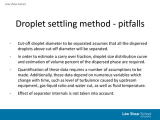 Low shear basics
Droplet settling method - pitfalls
- Cut-off droplet diameter to be separated assumes that all the disper...