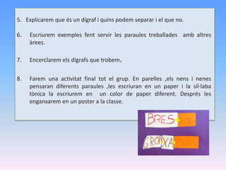 5. Explicarem que és un dígraf i quins podem separar i el que no.
6. Escriurem exemples fent servir les paraules treballades amb altres
àrees.
7. Encerclarem els dígrafs que trobem.
8. Farem una activitat final tot el grup. En parelles ,els nens i nenes
pensaran diferents paraules ,les escriuran en un paper i la síl·laba
tònica la escriurem en un color de paper diferent. Després les
enganxarem en un poster a la classe.
 