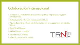 Colaboración internacional
• Al día de hoyTodoRetail colabora con las siguientes empresas en proyectos
internacionales
• Michael Sansolo –The Coca Cola research institute
• Pragma Consulting – Desarrollo del lay out del nuevo aeropuerto de la Ciudad de
México
• World Retail Alliance
• Michael Poynor – London
• Square Point – Colombia
• G&M Gouvea De Souza - Brasil
 