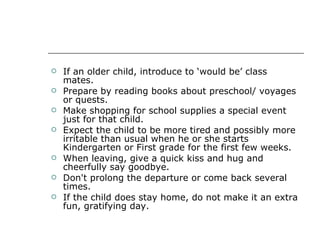 If an older child, introduce to ‘would be’ class mates.  Prepare by reading books about preschool/ voyages or quests.  Make shopping for school supplies a special event just for that child.  Expect the child to be more tired and possibly more irritable than usual when he or she starts Kindergarten or First grade for the first few weeks.  When leaving, give a quick kiss and hug and cheerfully say goodbye.  Don't prolong the departure or come back several times.  If the child does stay home, do not make it an extra fun, gratifying day.  