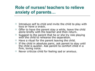 Role of nurses/ teachers to relieve anxiety of parents… Introduce self to child and invite the child to play with toys or have a snack.  Offer to have the parent stay a while, leave the child alone briefly with the teacher and then return.  Suggest to the parent that he or she try role playing with the child to rehearse the separation.  Have a ritual for the parent leaving the child.  If the child in absolute panic, ask parent to stay until the child is quieter. Ask parent to comfort child in a firm, loving voice.  Never criticize child for feeling sad or anxious.  
