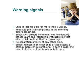 Warning signals Child is inconsolable for more than 2 weeks.  Repeated physical complaints in the morning before preschool.  Separation anxiety continuing into elementary school years and interfering with activities that other children do at that particular age.  No separation anxiety at any other time.  School refusal in an older child or adolescent is often a more serious problem. In such a case, the parent should seek professional help early 