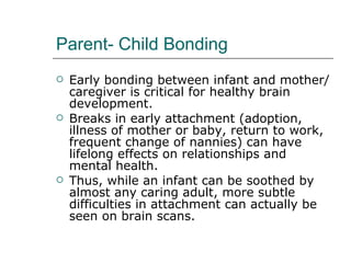 Parent- Child Bonding Early bonding between infant and mother/ caregiver is critical for healthy brain development.  Breaks in early attachment (adoption, illness of mother or baby, return to work, frequent change of nannies) can have lifelong effects on relationships and mental health.  Thus, while an infant can be soothed by almost any caring adult, more subtle difficulties in attachment can actually be seen on brain scans.  