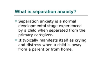 What is separation anxiety? Separation anxiety is a normal developmental stage experienced by a child when separated from the primary caregiver. It typically manifests itself as crying and distress when a child is away from a parent or from home.  