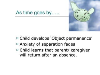 As time goes by….. Child develops ‘Object permanence’ Anxiety of separation fades  Child learns that parent/ caregiver will return after an absence.  