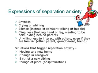 Expressions of separation anxiety Shyness  Crying or whining  Silence (instead of constant talking or babble) Clinginess (holding hand or leg, wanting to be held, hiding behind parent)  Unwillingness to interact with others, even if they are familiar (other parent, grandparent, friend) Situations that trigger separation anxiety - Moving to a new home Change in caregiver Birth of a new sibling Change of place (hospitalization) 