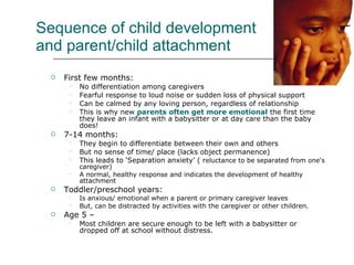 Sequence of child development and parent/child attachment First few months:  No differentiation among caregivers  Fearful response to loud noise or sudden loss of physical support Can be calmed by any loving person, regardless of relationship This is why new  parents often get more emotional  the first time they leave an infant with a babysitter or at day care than the baby does!  7-14 months:  They begin to differentiate between their own and others But no sense of time/ place (lacks object permanence) This leads to ‘Separation anxiety’ ( r eluctance to be separated from one's caregiver) A normal, healthy response and indicates the development of healthy attachment Toddler/preschool years:  Is anxious/ emotional when a parent or primary caregiver leaves But, can be distracted by activities with the caregiver or other children.  Age 5 – Most children are secure enough to be left with a babysitter or dropped off at school without distress. 