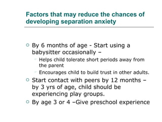 Factors that may reduce the chances of developing separation anxiety By 6 months of age - Start using a babysitter occasionally –  Helps child tolerate short periods away from the parent  Encourages child to build trust in other adults.  Start contact with peers by 12 months – by 3 yrs of age, child should be experiencing play groups.  By age 3 or 4 –Give preschool experience 