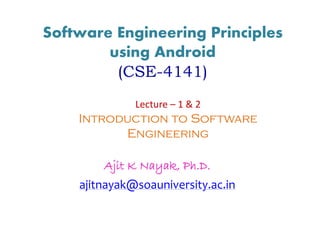 Software Engineering Principles
using Android
(CSE-4141)
Ajit K Nayak, Ph.D.
ajitnayak@soauniversity.ac.in
Lecture – 1 & 2
Introduction to Software
Engineering
 