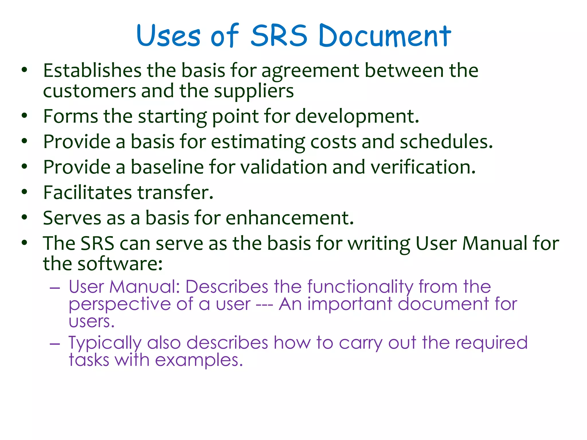 Uses of SRS Document
• Establishes the basis for agreement between the
customers and the suppliers
• Forms the starting point for development.
• Provide a basis for estimating costs and schedules.
• Provide a baseline for validation and verification.
• Facilitates transfer.
• Serves as a basis for enhancement.
• The SRS can serve as the basis for writing User Manual for
the software:
– User Manual: Describes the functionality from the
perspective of a user --- An important document for
users.
– Typically also describes how to carry out the required
tasks with examples.
 