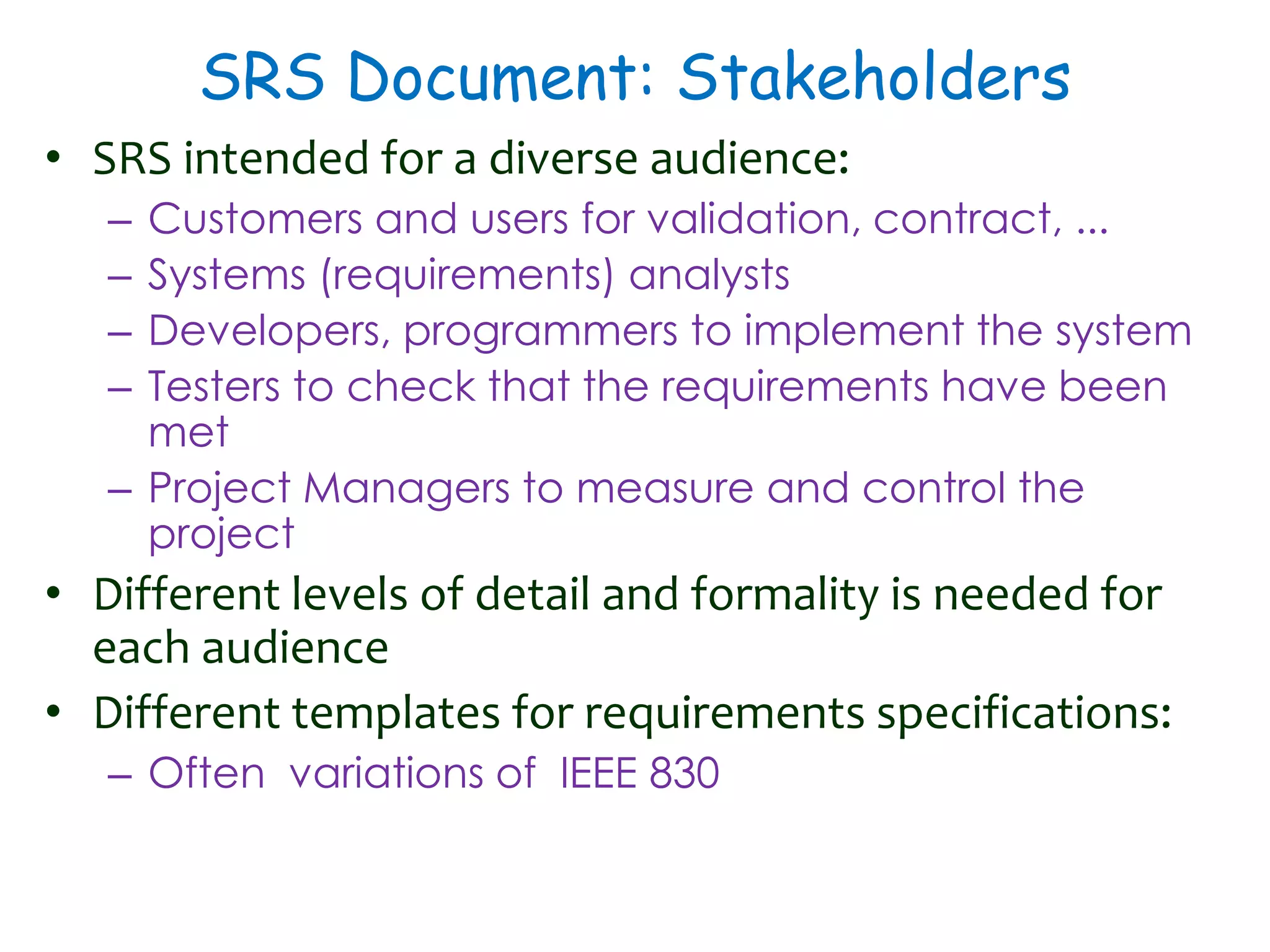 SRS Document: Stakeholders
• SRS intended for a diverse audience:
– Customers and users for validation, contract, ...
– Systems (requirements) analysts
– Developers, programmers to implement the system
– Testers to check that the requirements have been
met
– Project Managers to measure and control the
project
• Different levels of detail and formality is needed for
each audience
• Different templates for requirements specifications:
– Often variations of IEEE 830
 