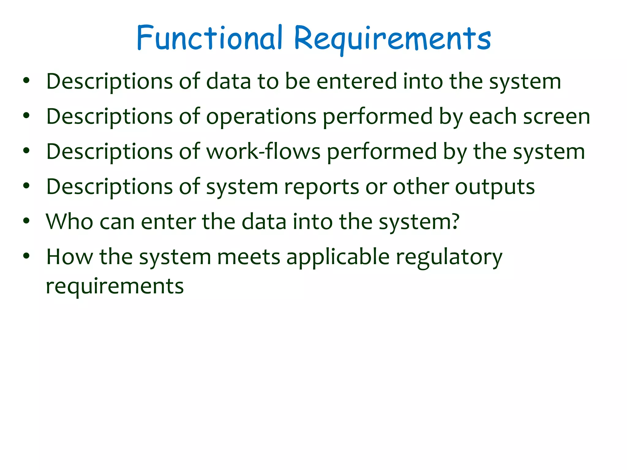 Functional Requirements
• Descriptions of data to be entered into the system
• Descriptions of operations performed by each screen
• Descriptions of work-flows performed by the system
• Descriptions of system reports or other outputs
• Who can enter the data into the system?
• How the system meets applicable regulatory
requirements
 