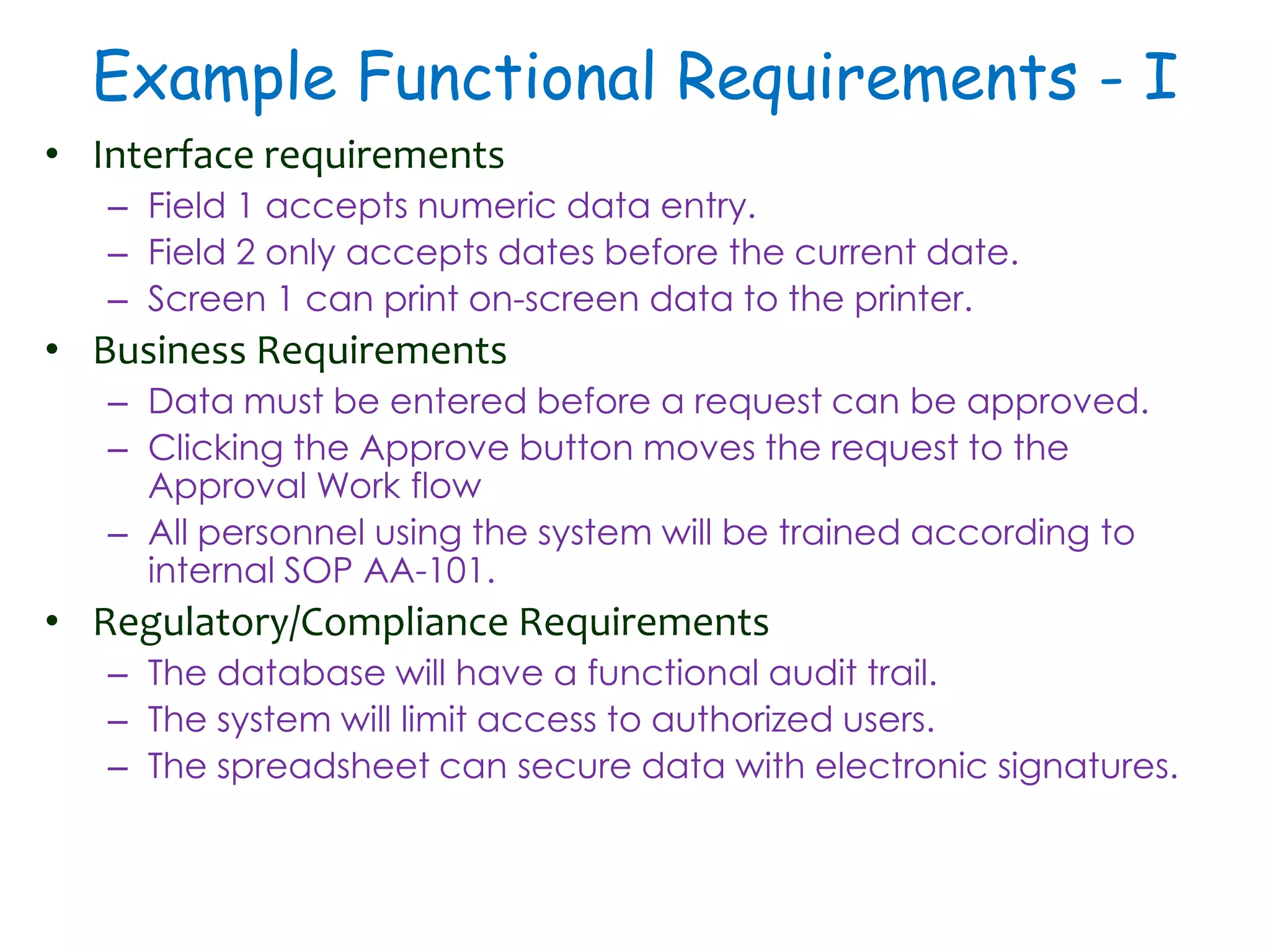Example Functional Requirements - I
• Interface requirements
– Field 1 accepts numeric data entry.
– Field 2 only accepts dates before the current date.
– Screen 1 can print on-screen data to the printer.
• Business Requirements
– Data must be entered before a request can be approved.
– Clicking the Approve button moves the request to the
Approval Work flow
– All personnel using the system will be trained according to
internal SOP AA-101.
• Regulatory/Compliance Requirements
– The database will have a functional audit trail.
– The system will limit access to authorized users.
– The spreadsheet can secure data with electronic signatures.
 