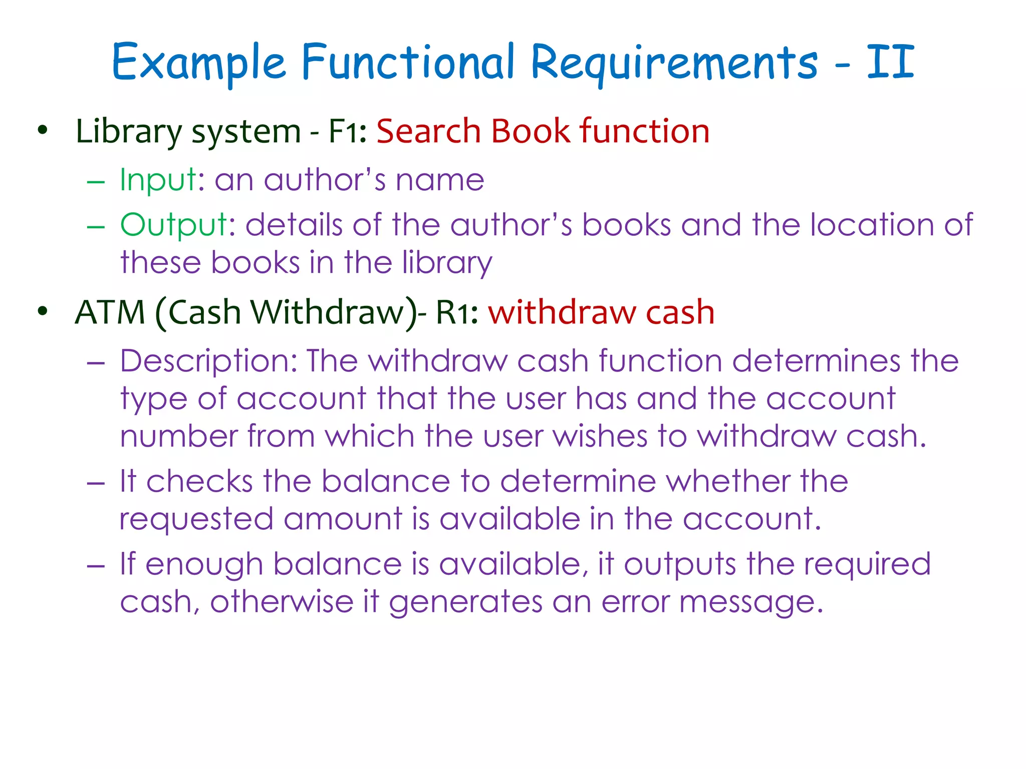 Example Functional Requirements - II
• Library system - F1: Search Book function
– Input: an author’s name
– Output: details of the author’s books and the location of
these books in the library
• ATM (Cash Withdraw)- R1: withdraw cash
– Description: The withdraw cash function determines the
type of account that the user has and the account
number from which the user wishes to withdraw cash.
– It checks the balance to determine whether the
requested amount is available in the account.
– If enough balance is available, it outputs the required
cash, otherwise it generates an error message.
 