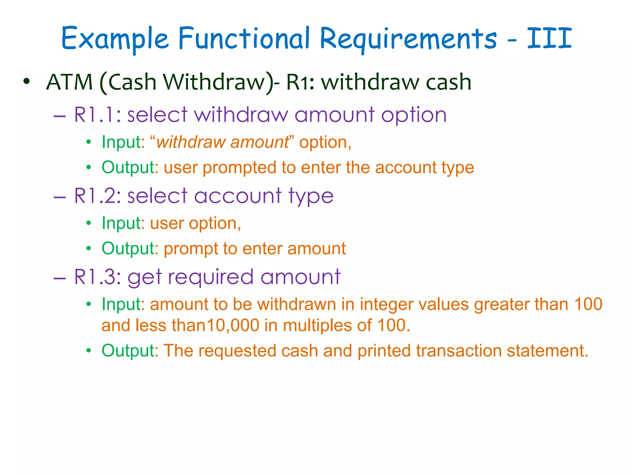 Example Functional Requirements - III
• ATM (Cash Withdraw)- R1: withdraw cash
– R1.1: select withdraw amount option
• Input: “withdraw amount” option,
• Output: user prompted to enter the account type
– R1.2: select account type
• Input: user option,
• Output: prompt to enter amount
– R1.3: get required amount
• Input: amount to be withdrawn in integer values greater than 100
and less than10,000 in multiples of 100.
• Output: The requested cash and printed transaction statement.
 