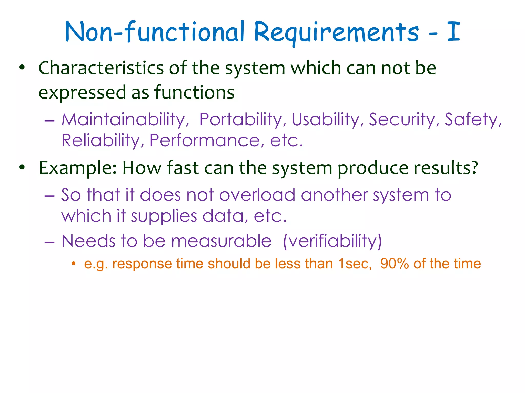 Non-functional Requirements - I
• Characteristics of the system which can not be
expressed as functions
– Maintainability, Portability, Usability, Security, Safety,
Reliability, Performance, etc.
• Example: How fast can the system produce results?
– So that it does not overload another system to
which it supplies data, etc.
– Needs to be measurable (verifiability)
• e.g. response time should be less than 1sec, 90% of the time
 