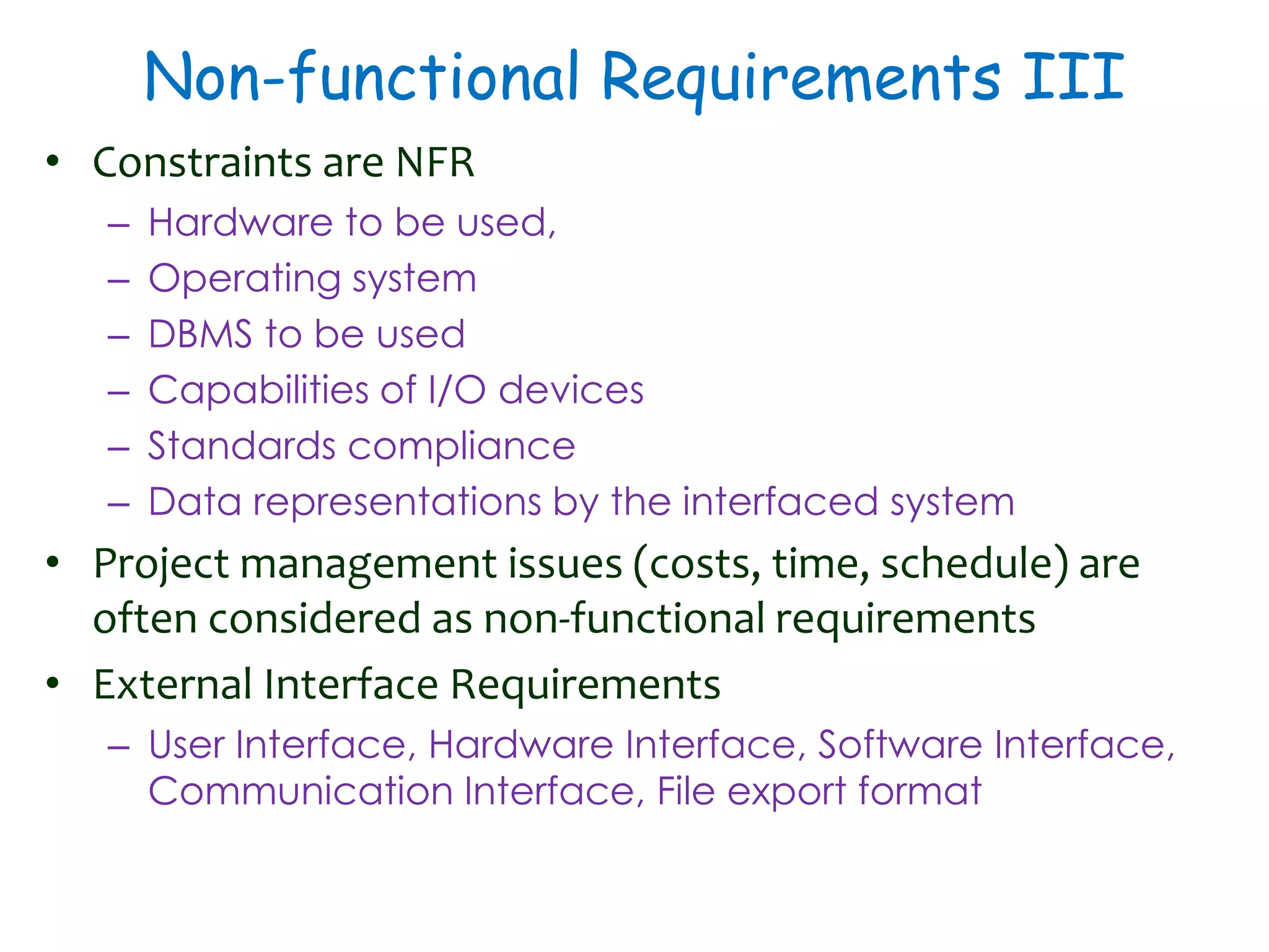 Non-functional Requirements III
• Constraints are NFR
– Hardware to be used,
– Operating system
– DBMS to be used
– Capabilities of I/O devices
– Standards compliance
– Data representations by the interfaced system
• Project management issues (costs, time, schedule) are
often considered as non-functional requirements
• External Interface Requirements
– User Interface, Hardware Interface, Software Interface,
Communication Interface, File export format
 