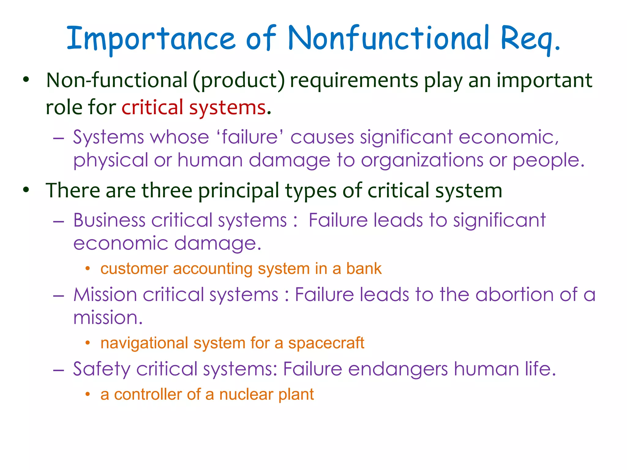 Importance of Nonfunctional Req.
• Non-functional (product) requirements play an important
role for critical systems.
– Systems whose ‘failure’ causes significant economic,
physical or human damage to organizations or people.
• There are three principal types of critical system
– Business critical systems : Failure leads to significant
economic damage.
• customer accounting system in a bank
– Mission critical systems : Failure leads to the abortion of a
mission.
• navigational system for a spacecraft
– Safety critical systems: Failure endangers human life.
• a controller of a nuclear plant
 