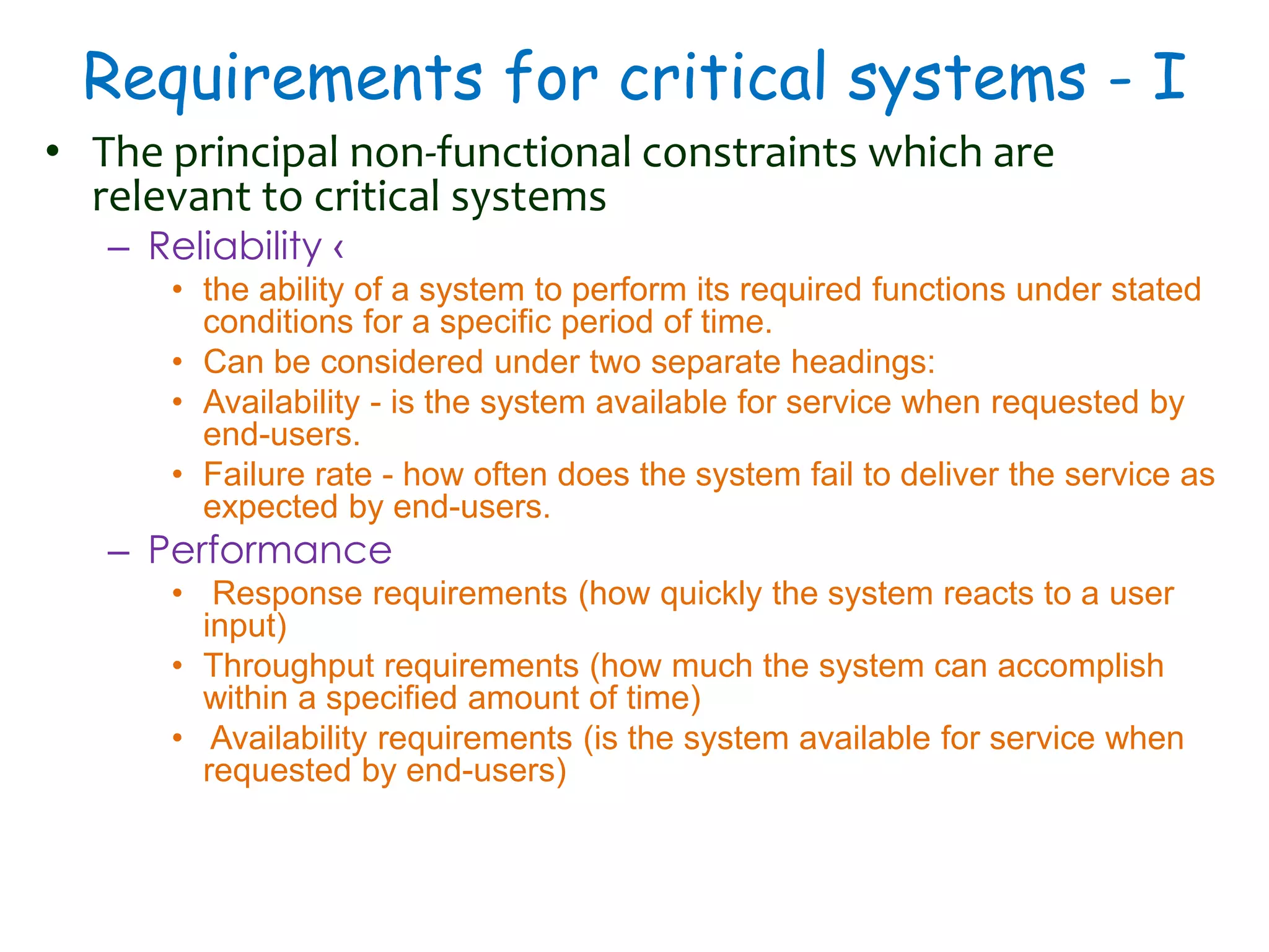 Requirements for critical systems - I
• The principal non-functional constraints which are
relevant to critical systems
– Reliability ‹
• the ability of a system to perform its required functions under stated
conditions for a specific period of time.
• Can be considered under two separate headings:
• Availability - is the system available for service when requested by
end-users.
• Failure rate - how often does the system fail to deliver the service as
expected by end-users.
– Performance
• Response requirements (how quickly the system reacts to a user
input)
• Throughput requirements (how much the system can accomplish
within a specified amount of time)
• Availability requirements (is the system available for service when
requested by end-users)
 