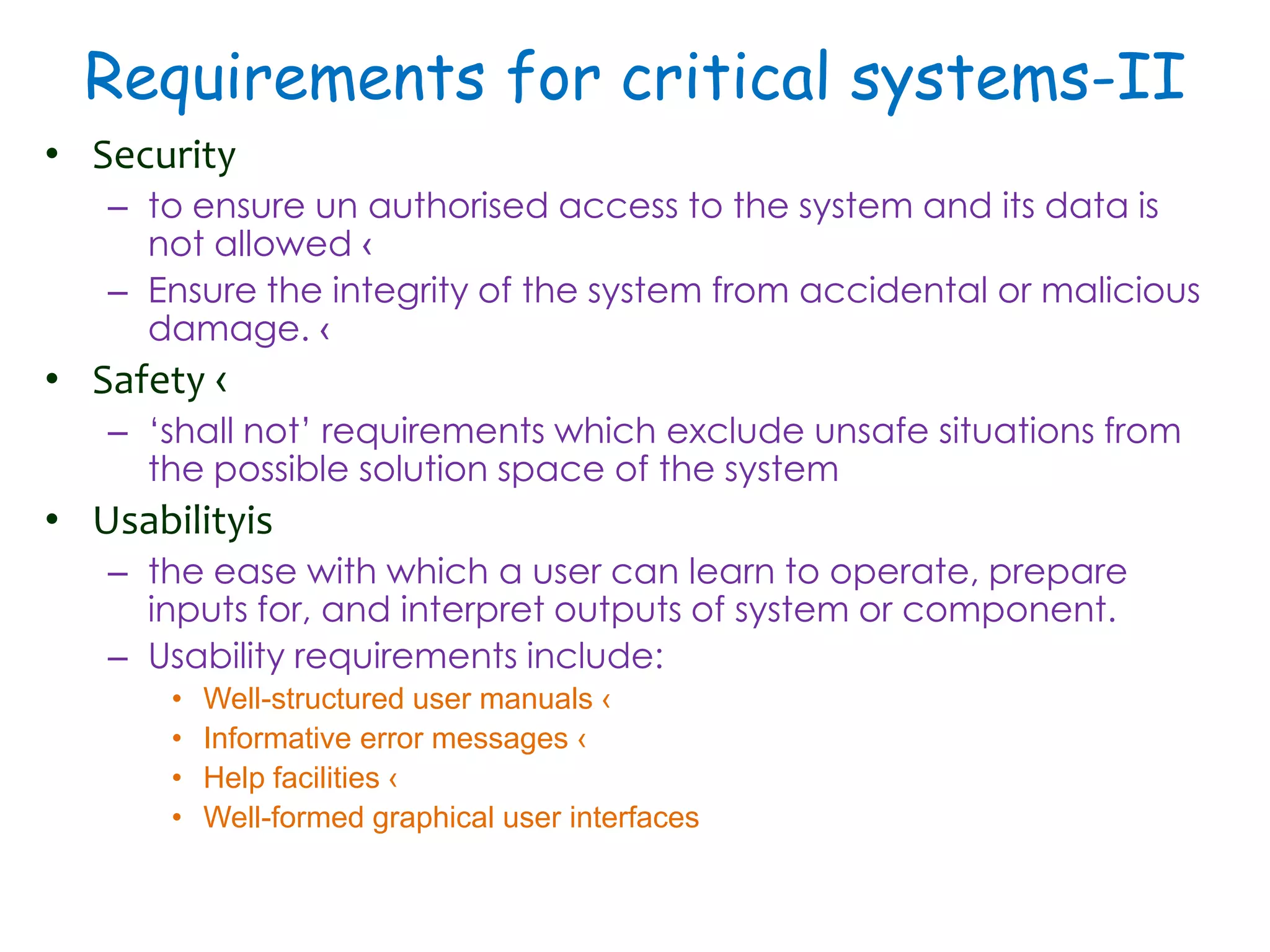 Requirements for critical systems-II
• Security
– to ensure un authorised access to the system and its data is
not allowed ‹
– Ensure the integrity of the system from accidental or malicious
damage. ‹
• Safety ‹
– ‘shall not’ requirements which exclude unsafe situations from
the possible solution space of the system
• Usabilityis
– the ease with which a user can learn to operate, prepare
inputs for, and interpret outputs of system or component.
– Usability requirements include:
• Well-structured user manuals ‹
• Informative error messages ‹
• Help facilities ‹
• Well-formed graphical user interfaces
 