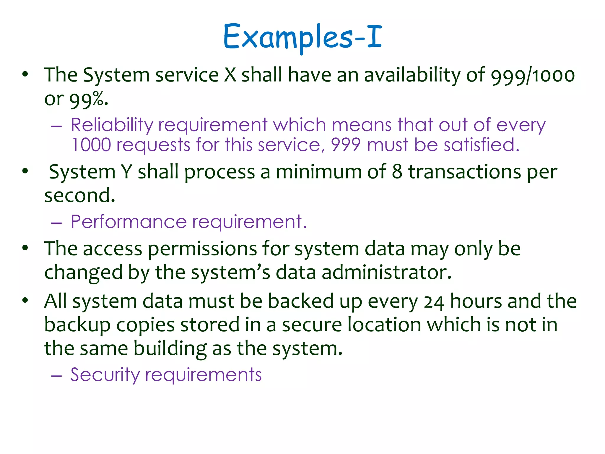 Examples-I
• The System service X shall have an availability of 999/1000
or 99%.
– Reliability requirement which means that out of every
1000 requests for this service, 999 must be satisfied.
• System Y shall process a minimum of 8 transactions per
second.
– Performance requirement.
• The access permissions for system data may only be
changed by the system’s data administrator.
• All system data must be backed up every 24 hours and the
backup copies stored in a secure location which is not in
the same building as the system.
– Security requirements
 