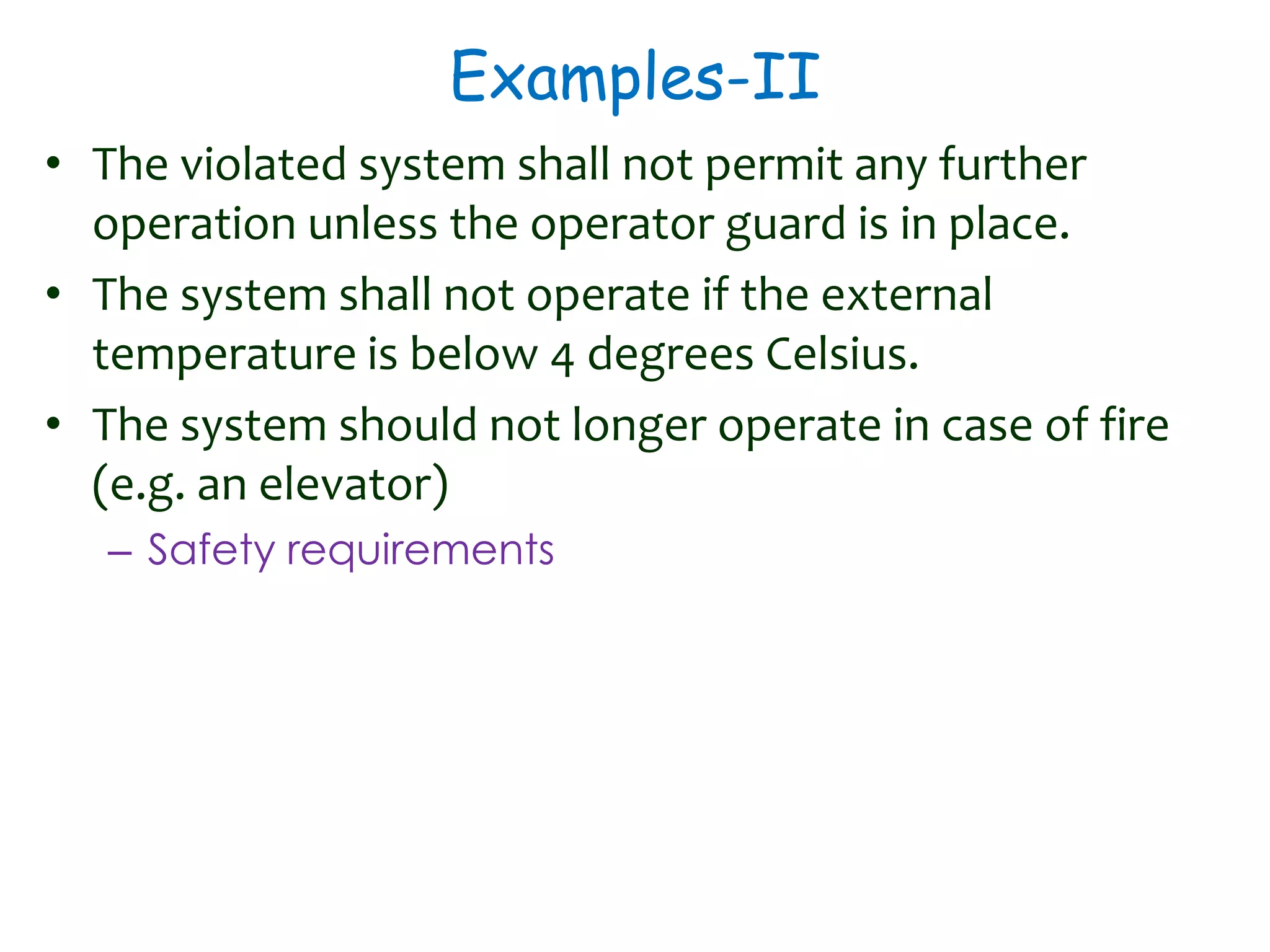 Examples-II
• The violated system shall not permit any further
operation unless the operator guard is in place.
• The system shall not operate if the external
temperature is below 4 degrees Celsius.
• The system should not longer operate in case of fire
(e.g. an elevator)
– Safety requirements
 