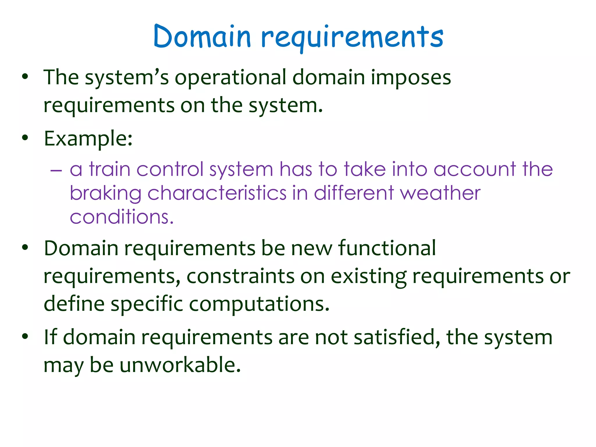 Domain requirements
• The system’s operational domain imposes
requirements on the system.
• Example:
– a train control system has to take into account the
braking characteristics in different weather
conditions.
• Domain requirements be new functional
requirements, constraints on existing requirements or
define specific computations.
• If domain requirements are not satisfied, the system
may be unworkable.
 
