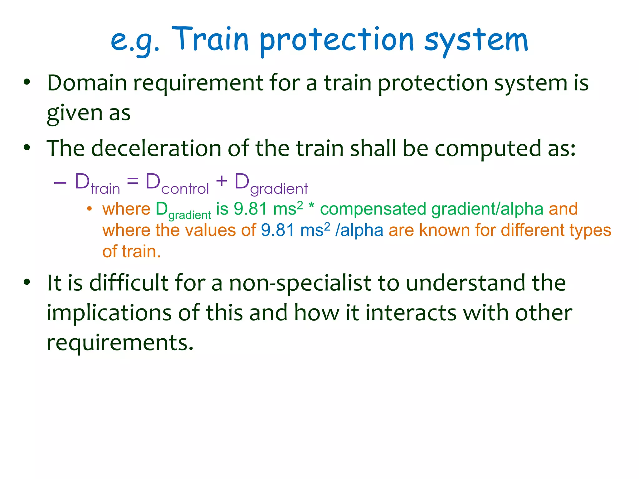 e.g. Train protection system
• Domain requirement for a train protection system is
given as
• The deceleration of the train shall be computed as:
– Dtrain = Dcontrol + Dgradient
• where Dgradient is 9.81 ms2 * compensated gradient/alpha and
where the values of 9.81 ms2 /alpha are known for different types
of train.
• It is difficult for a non-specialist to understand the
implications of this and how it interacts with other
requirements.
 