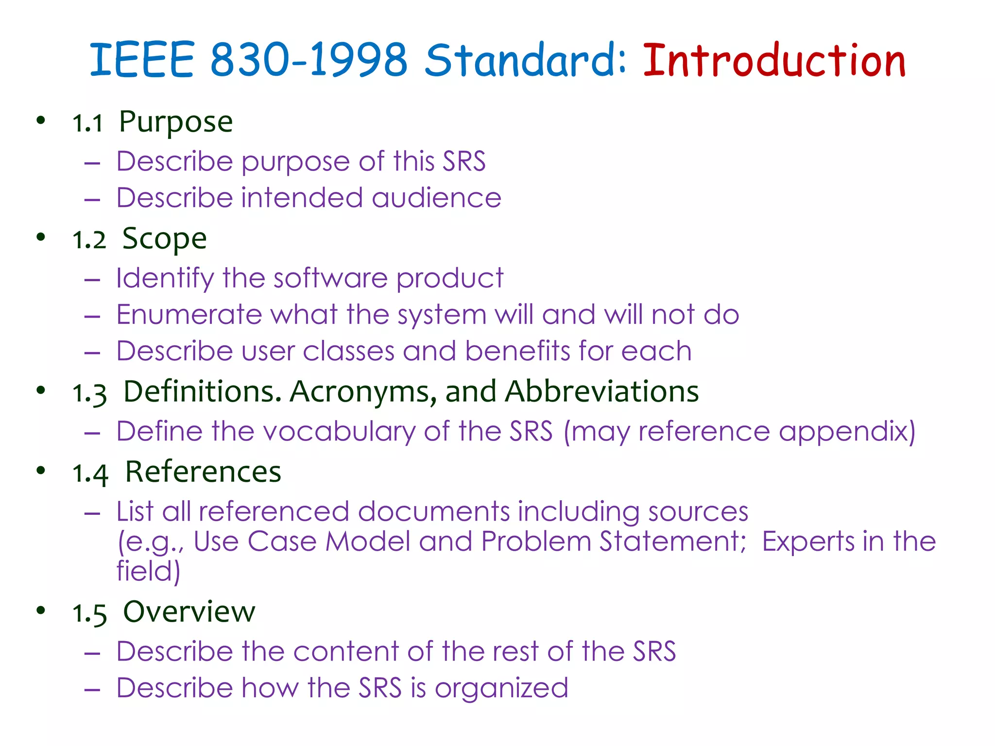 IEEE 830-1998 Standard: Introduction
• 1.1 Purpose
– Describe purpose of this SRS
– Describe intended audience
• 1.2 Scope
– Identify the software product
– Enumerate what the system will and will not do
– Describe user classes and benefits for each
• 1.3 Definitions. Acronyms, and Abbreviations
– Define the vocabulary of the SRS (may reference appendix)
• 1.4 References
– List all referenced documents including sources
(e.g., Use Case Model and Problem Statement; Experts in the
field)
• 1.5 Overview
– Describe the content of the rest of the SRS
– Describe how the SRS is organized
 