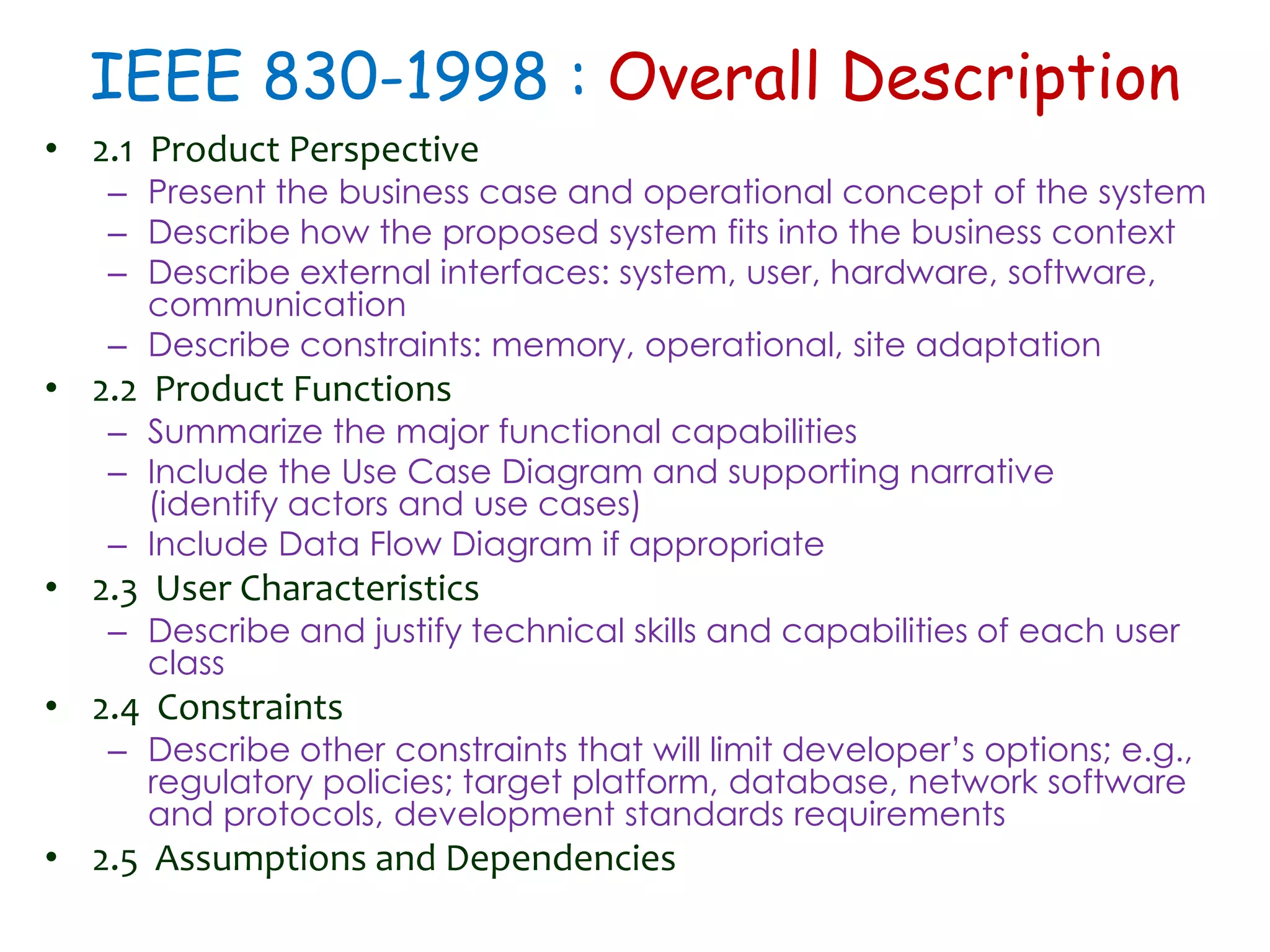 IEEE 830-1998 : Overall Description
• 2.1 Product Perspective
– Present the business case and operational concept of the system
– Describe how the proposed system fits into the business context
– Describe external interfaces: system, user, hardware, software,
communication
– Describe constraints: memory, operational, site adaptation
• 2.2 Product Functions
– Summarize the major functional capabilities
– Include the Use Case Diagram and supporting narrative
(identify actors and use cases)
– Include Data Flow Diagram if appropriate
• 2.3 User Characteristics
– Describe and justify technical skills and capabilities of each user
class
• 2.4 Constraints
– Describe other constraints that will limit developer’s options; e.g.,
regulatory policies; target platform, database, network software
and protocols, development standards requirements
• 2.5 Assumptions and Dependencies
 