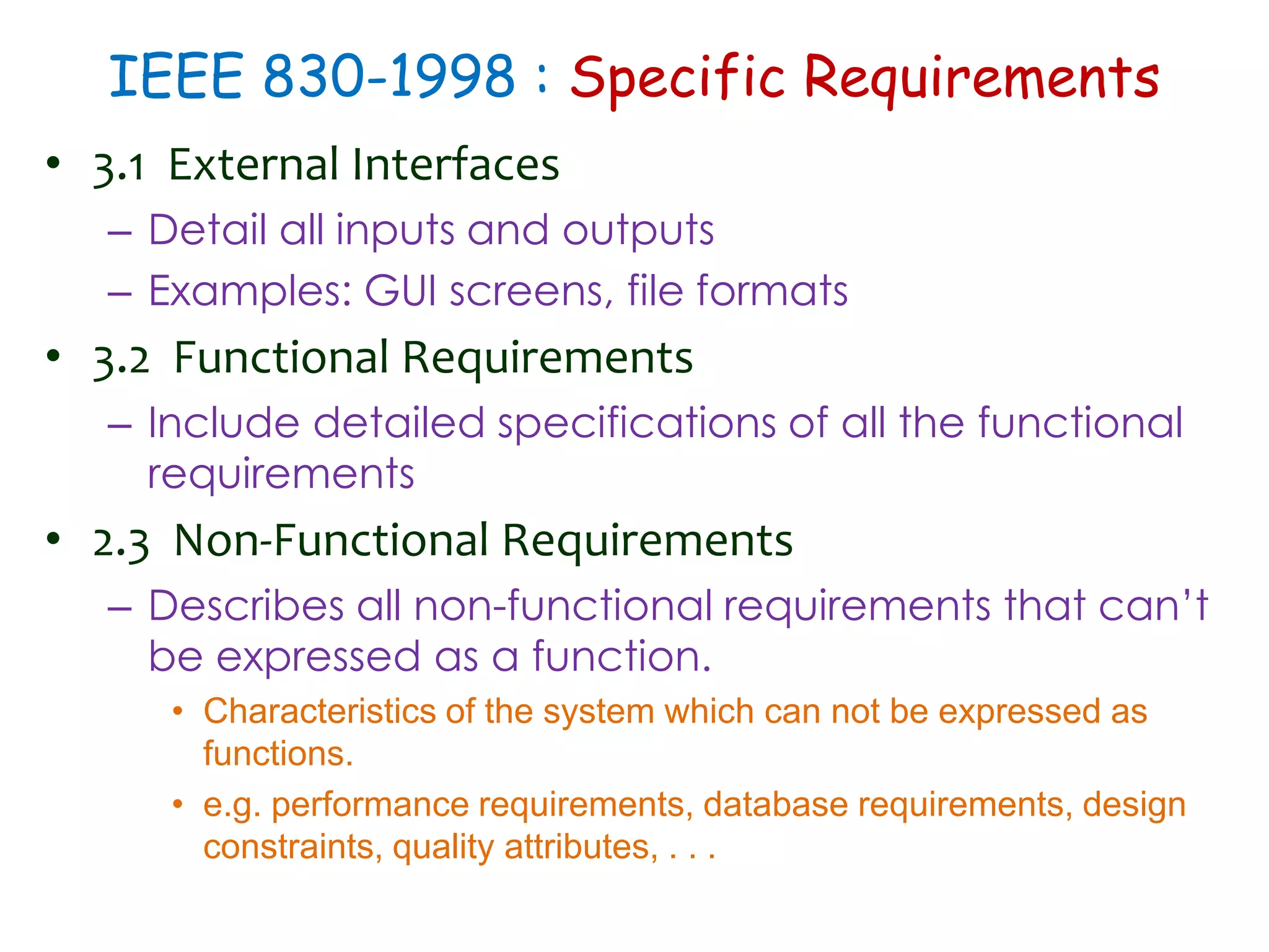 IEEE 830-1998 : Specific Requirements
• 3.1 External Interfaces
– Detail all inputs and outputs
– Examples: GUI screens, file formats
• 3.2 Functional Requirements
– Include detailed specifications of all the functional
requirements
• 2.3 Non-Functional Requirements
– Describes all non-functional requirements that can’t
be expressed as a function.
• Characteristics of the system which can not be expressed as
functions.
• e.g. performance requirements, database requirements, design
constraints, quality attributes, . . .
 