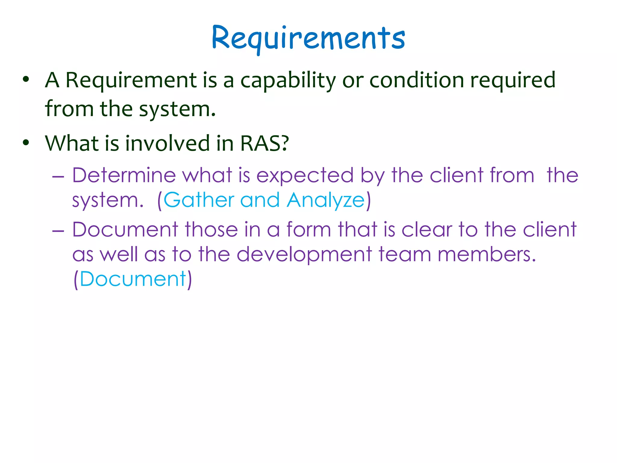 Requirements
• A Requirement is a capability or condition required
from the system.
• What is involved in RAS?
– Determine what is expected by the client from the
system. (Gather and Analyze)
– Document those in a form that is clear to the client
as well as to the development team members.
(Document)
 