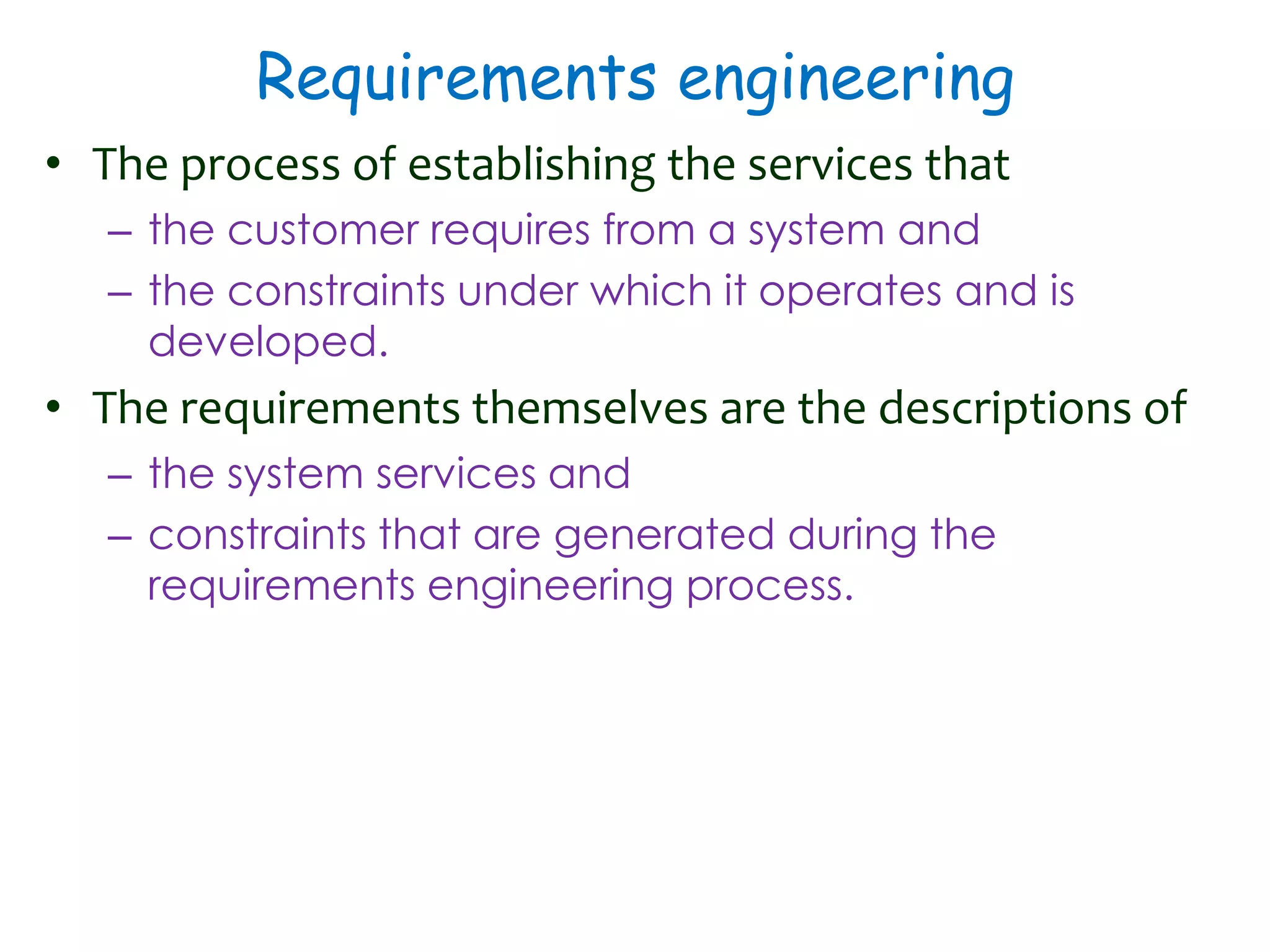 Requirements engineering
• The process of establishing the services that
– the customer requires from a system and
– the constraints under which it operates and is
developed.
• The requirements themselves are the descriptions of
– the system services and
– constraints that are generated during the
requirements engineering process.
 