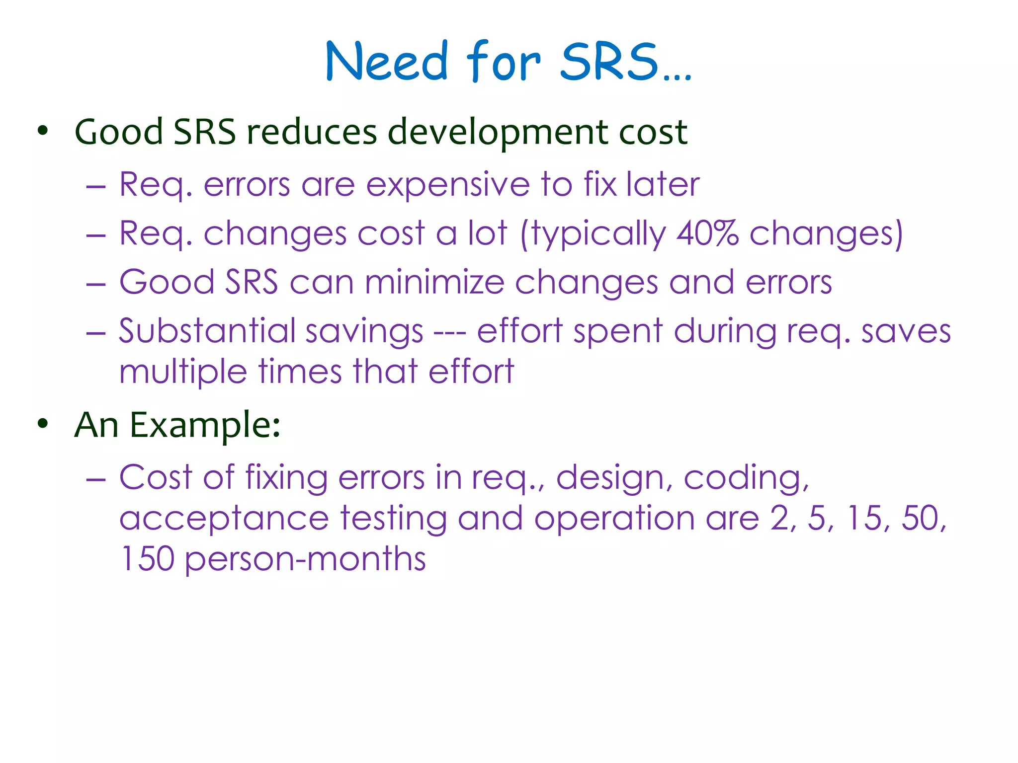 Need for SRS…
• Good SRS reduces development cost
– Req. errors are expensive to fix later
– Req. changes cost a lot (typically 40% changes)
– Good SRS can minimize changes and errors
– Substantial savings --- effort spent during req. saves
multiple times that effort
• An Example:
– Cost of fixing errors in req., design, coding,
acceptance testing and operation are 2, 5, 15, 50,
150 person-months
 