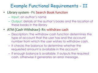 Example Functional Requirements - II
• Library system - F1: Search Book function
– Input: an author’s name
– Output: details of the author’s books and the location of
these books in the library
• ATM (Cash Withdraw)- R1: withdraw cash
– Description: The withdraw cash function determines the
type of account that the user has and the account
number from which the user wishes to withdraw cash.
– It checks the balance to determine whether the
requested amount is available in the account.
– If enough balance is available, it outputs the required
cash, otherwise it generates an error message.
 